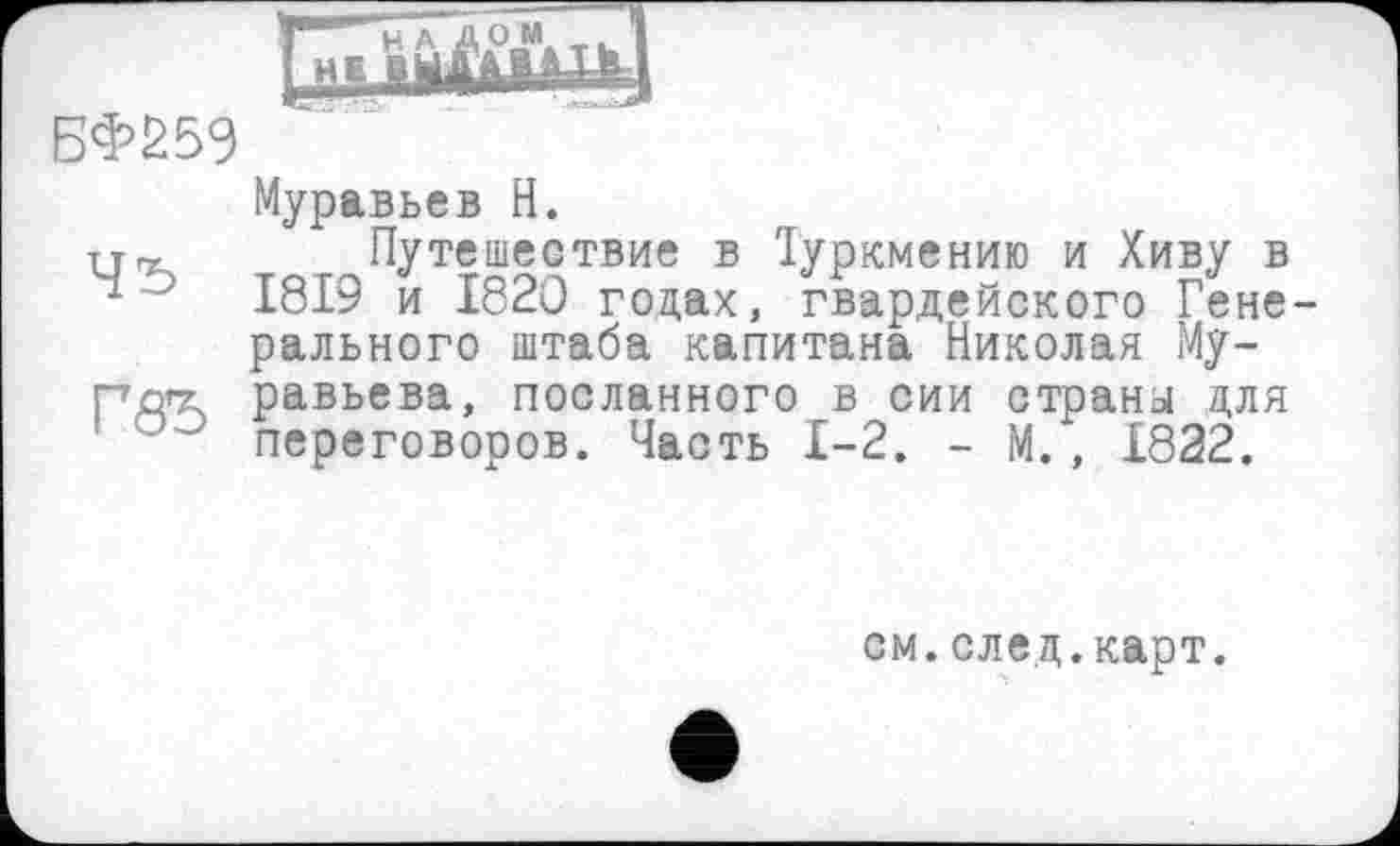 ﻿БФ259
Муравьев H.
Путешествие в Іуркмению и Хиву в ~ ' 1819 и 1820 гоцах, гвардейского Гене рального штаба капитана Николая Му-рдгг равьева, посланного в сии страны для э переговоров. Часть 1-2. - М., 1822.
см.след.карт.